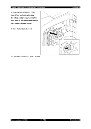 Page 406Chapter 3 Removal and Replacement Procedures Revision B 
Epson AcuLaser C2900N 3 - 152 Confidential 
 
3) Close the HOLDER ASSY TCRU. 
Note: When performing the step 
described next procedure, mate the 
delta mark of the Handle with the lock 
mark on the cartridge holder. 
 
4) Move the handle to the front. 
4)
3)
 
5) Close the COVER ASSY WINDOW TNR. 
 
  