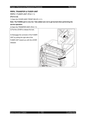 Page 407Chapter 3 Removal and Replacement Procedures Revision B 
Epson AcuLaser C2900N 3 - 153 Confidential 
 
RRP6. TRANSFER & FUSER UNIT 
RRP6.1 FUSER UNIT (PL6.1.1)   
[Removal] 
1) Open the COVER ASSY FRONT MG (PL1.2.1). 
Note: The FUSING part is very hot. Take added care not to get burned when performing the 
service operation. 
2) Open the TRANSFER ASSY (PL6.1.7). 
3) Pull the LEVER to release the lock. 
 
4) Disengage the connector of the FUSER 
UNIT by pulling the right side of the 
FUSER UNIT toward you...