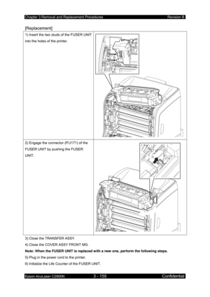 Page 409Chapter 3 Removal and Replacement Procedures Revision B 
Epson AcuLaser C2900N 3 - 155 Confidential 
 
[Replacement] 
1) Insert the two studs of the FUSER UNIT 
into the holes of the printer. 
 
2) Engage the connector (P/J171) of the 
FUSER UNIT by pushing the FUSER 
UNIT. 
2)
 
3) Close the TRANSFER ASSY. 
4) Close the COVER ASSY FRONT MG. 
Note: When the FUSER UNIT is replaced with a new one, perform the following steps. 
5) Plug in the power cord to the printer. 
6) Initialize the Life Counter of the...