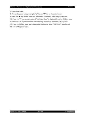 Page 410Chapter 3 Removal and Replacement Procedures Revision B 
Epson AcuLaser C2900N 3 - 156 Confidential 
 
7) Turn off the power. 
8) Turn on the power while pressing the  ▲ key and ▼ key on the control panel. 
9) Press the  ▼ key several times until Parameter is displayed. Press the [OK] key once. 
10) Press the  ▼ key several times until Life Fuser Sheet  is displayed. Press the [OK] key once. 
11) Press the  ▼ key several times until Initializing is displayed. Press the [OK] key once. 
12) Press the [OK]...