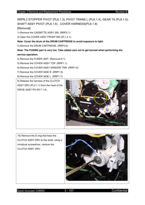 Page 411Chapter 3 Removal and Replacement Procedures Revision B 
Epson AcuLaser C2900N 3 - 157 Confidential 
 
RRP6.2 STOPPER PIVOT (PL6.1.3), PIVOT TRANS L (PL6.1. 4), GEAR T4 (PL6.1.5), 
SHAFT ASSY  PIVOT  (PL6.1.6)  , COVER HARNESS(PL6.1.8)  
[Removal] 
1) Remove the CASSETTE ASSY 250. (RRP2.1) 
2) Open the COVER ASSY FRONT MG (PL1.2.1). 
Note: Cover the drum of the DRUM CARTRIDGE to avoid exposure to light.  
3) Remove the DRUM CARTRIDGE. (RRP4.6)  
Note: The FUSING part is very hot. Take added care not to...