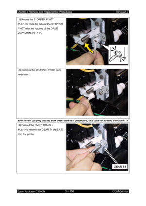 Page 412Chapter 3 Removal and Replacement Procedures Revision B 
Epson AcuLaser C2900N 3 - 158 Confidential 
 
11) Rotate the STOPPER PIVOT 
(PL6.1.3), mate the tabs of the STOPPER 
PIVOT with the notches of the DRIVE 
ASSY MAIN (PL7.1.2). 
12) Remove the STOPPER PIVOT from 
the printer. 
Note: When carrying out the work described next procedure, take care not to drop the GEAR T4. 
13) Pull out the PIVOT TRANS L 
(PL6.1.4), remove the GEAR T4 (PL6.1.5) 
from the printer.  