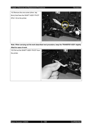 Page 413Chapter 3 Removal and Replacement Procedures Revision B 
Epson AcuLaser C2900N 3 - 159 Confidential 
 
14) Remove the one screw (silver, tap, 
8mm) that fixes the SHAFT ASSY PIVOT 
(PL6.1.6) to the printer. 
Note: When carrying out the work described next procedure, keep the TRANSFER ASSY slightly 
lifted for ease of work. 
15) Pull out the SHAFT ASSY PIVOT from 
the printer. 
  