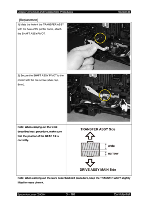 Page 414Chapter 3 Removal and Replacement Procedures Revision B 
Epson AcuLaser C2900N 3 - 160 Confidential 
 
 [Replacement] 
1) Mate the hole of the TRANSFER ASSY 
with the hole of the printer frame, attach 
the SHAFT ASSY PIVOT. 
2) Secure the SHAFT ASSY PIVOT to the 
printer with the one screw (silver, tap, 
8mm). 
Note: When carrying out the work 
described next procedure, make sure 
that the position of the GEAR T4 is 
correctly. 
Note: When carrying out the work described next procedure, keep the TRANSFER...