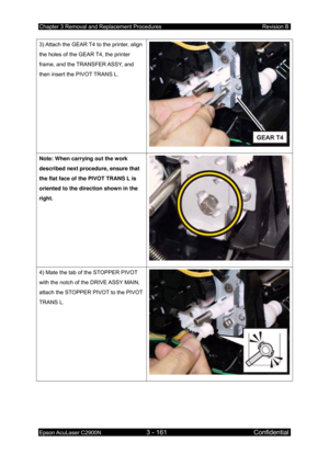 Page 415Chapter 3 Removal and Replacement Procedures Revision B 
Epson AcuLaser C2900N 3 - 161 Confidential 
 
3) Attach the GEAR T4 to the printer, align 
the holes of the GEAR T4, the printer 
frame, and the TRANSFER ASSY, and 
then insert the PIVOT TRANS L. 
Note: When carrying out the work 
described next procedure, ensure that 
the flat face of the PIVOT TRANS L is 
oriented to the direction shown in the 
right. 
4) Mate the tab of the STOPPER PIVOT 
with the notch of the DRIVE ASSY MAIN, 
attach the...