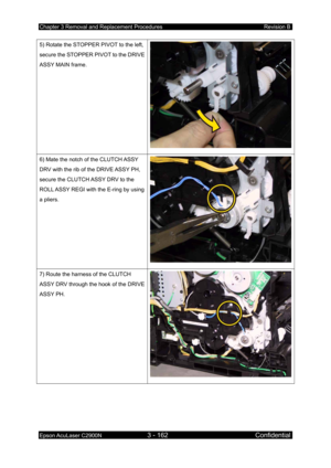 Page 416Chapter 3 Removal and Replacement Procedures Revision B 
Epson AcuLaser C2900N 3 - 162 Confidential 
 
5) Rotate the STOPPER PIVOT to the left, 
secure the STOPPER PIVOT to the DRIVE 
ASSY MAIN frame. 
6) Mate the notch of the CLUTCH ASSY 
DRV with the rib of the DRIVE ASSY PH, 
secure the CLUTCH ASSY DRV to the 
ROLL ASSY REGI with the E-ring by using 
a pliers. 
7) Route the harness of the CLUTCH 
ASSY DRV through the hook of the DRIVE 
ASSY PH. 
  