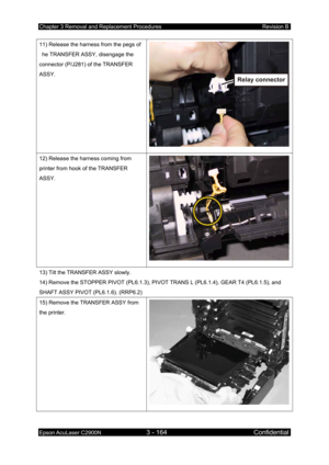 Page 418Chapter 3 Removal and Replacement Procedures Revision B 
Epson AcuLaser C2900N 3 - 164 Confidential 
 
11) Release the harness from the pegs of 
he TRANSFER ASSY, disengage the 
connector (P/J281) of the TRANSFER 
ASSY. 
12) Release the harness coming from 
printer from hook of the TRANSFER 
ASSY. 
13) Tilt the TRANSFER ASSY slowly. 
14) Remove the STOPPER PIVOT (PL6.1.3), PIVO T TRANS L (PL6.1.4), GEAR T4 (PL6.1.5), and 
SHAFT ASSY PIVOT (PL6.1.6). (RRP6.2) 
15) Remove the TRANSFER ASSY from 
the...