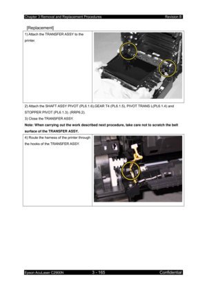 Page 419Chapter 3 Removal and Replacement Procedures Revision B 
Epson AcuLaser C2900N 3 - 165 Confidential 
 
 [Replacement] 
1) Attach the TRANSFER ASSY to the 
printer. 
2) Attach the SHAFT ASSY PIVOT (PL6.1.6),GEAR  T4 (PL6.1.5), PIVOT TRANS L(PL6.1.4) and 
STOPPER PIVOT (PL6.1.3). (RRP6.2). 
3) Close the TRANSFER ASSY. 
Note: When carrying out the work described next procedure, take care not to scratch the belt 
surface of the TRANSFER ASSY. 
4) Route the harness of the printer through 
the hooks of the...