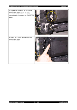 Page 420Chapter 3 Removal and Replacement Procedures Revision B 
Epson AcuLaser C2900N 3 - 166 Confidential 
 
5) Engage the connector (P/J281) of the 
TRANSFER ASSY, secure the relay 
connector with the pegs of the TRANSFER 
ASSY. 
6) Attach the COVER HARNESS to the 
TRANSFER ASSY. 
  