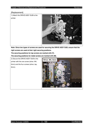 Page 423Chapter 3 Removal and Replacement Procedures Revision B 
Epson AcuLaser C2900N 3 - 169 Confidential 
 
[Replacement] 
1) Attach the DRIVE ASSY SUB to the 
printer. 
Note: Since two types of screws are used for securing the DRIVE ASSY SUB, ensure that the 
right screws are used at their right securing positions. 
The securing positions for tap screws are marked with [T]. 
The securing positions for metal screws are marked with [M]. 
2) Secure the DRIVE ASSY SUB to the 
printer with the one screw (silver,...