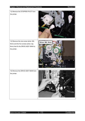 Page 426Chapter 3 Removal and Replacement Procedures Revision B 
Epson AcuLaser C2900N 3 - 172 Confidential 
 
13) Remove the STOPPER PIVOT from 
the printer. 
14) Remove the one screw (silver, M4, 
6mm) and the five screws (silver, tap, 
8mm) that fix the DRIVE ASSY MAIN to 
the printer. 
15) Remove the DRIVE ASSY MAIN from 
the printer. 
  