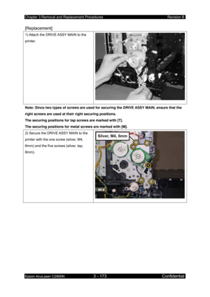 Page 427Chapter 3 Removal and Replacement Procedures Revision B 
Epson AcuLaser C2900N 3 - 173 Confidential 
 
[Replacement] 
1) Attach the DRIVE ASSY MAIN to the 
printer. 
Note: Since two types of screws are used for  securing the DRIVE ASSY MAIN, ensure that the 
right screws are used at their right securing positions. 
The securing positions for tap screws are marked with [T]. 
The securing positions for metal screws are marked with [M]. 
2) Secure the DRIVE ASSY MAIN to the 
printer with the one screw...