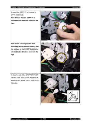 Page 428Chapter 3 Removal and Replacement Procedures Revision B 
Epson AcuLaser C2900N 3 - 174 Confidential 
 
3) Attach the GEAR P2 to the shaft of 
DRIVE ASSY  SUB. 
Note: Ensure that the GEAR P2 is 
oriented to the direction shown in the 
right. 
Note: When carrying out the work 
described next procedure, ensure that 
the flat face of the PIVOT TRANS L is 
oriented to the direction shown in the 
right. 
4) Mate the tab of the STOPPER PIVOT 
with the notch of the DRIVE ASSY MAIN, 
attach the STOPPER PIVOT to...