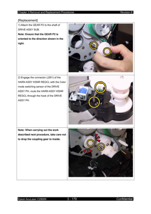 Page 433Chapter 3 Removal and Replacement Procedures Revision B 
Epson AcuLaser C2900N 3 - 179 Confidential 
 
[Replacement] 
1) Attach the GEAR P2 to the shaft of 
DRIVE ASSY  SUB. 
Note: Ensure that the GEAR P2 is 
oriented to the direction shown in the 
right. 
2) Engage the connector (J261) of the 
HARN ASSY KSNR REGCL with the Color 
mode switching sensor of the DRIVE 
ASSY PH, route the HARN ASSY KSNR 
REGCL through the hook of the DRIVE 
ASSY PH. 
Note: When carrying out the work 
described next...