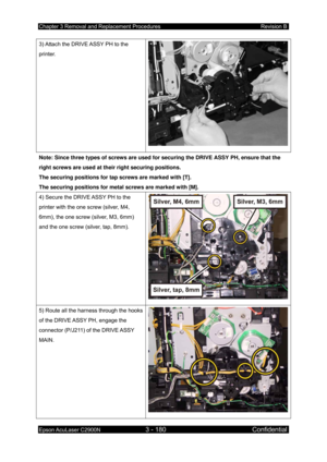 Page 434Chapter 3 Removal and Replacement Procedures Revision B 
Epson AcuLaser C2900N 3 - 180 Confidential 
 
3) Attach the DRIVE ASSY PH to the 
printer. 
Note: Since three types of screws are used fo r securing the DRIVE ASSY PH, ensure that the 
right screws are used at their right securing positions. 
The securing positions for tap screws are marked with [T]. 
The securing positions for metal screws are marked with [M]. 
4) Secure the DRIVE ASSY PH to the 
printer with the one screw (silver, M4, 
6mm), the...