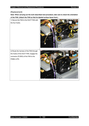 Page 437Chapter 3 Removal and Replacement Procedures Revision B 
Epson AcuLaser C2900N 3 - 183 Confidential 
 
[Replacement] 
Note: When carrying out the work described next procedure, take care to check the orientation 
of the FAN. (Attach the FAN so that its labeled surface faces front.) 
1) Secure the FAN to the DUCT FAN with 
the four hooks. 
2) Route the harness of the FAN through 
the hooks of the DUCT FAN, engage the 
connector (P/J503) of the FAN to the 
PWBA LVPS. 
  