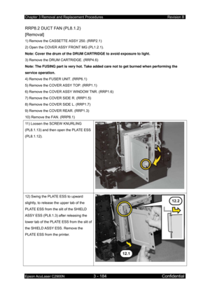 Page 438Chapter 3 Removal and Replacement Procedures Revision B 
Epson AcuLaser C2900N 3 - 184 Confidential 
 
RRP8.2 DUCT FAN (PL8.1.2)   
[Removal] 
1) Remove the CASSETTE ASSY 250. (RRP2.1) 
2) Open the COVER ASSY FRONT MG (PL1.2.1). 
Note: Cover the drum of the DRUM CARTRIDGE to avoid exposure to light.  
3) Remove the DRUM CARTRIDGE. (RRP4.6)  
Note: The FUSING part is very hot. Take added care not to get burned when performing the 
service operation. 
4) Remove the FUSER UNIT. (RRP6.1) 
5) Remove the COVER...