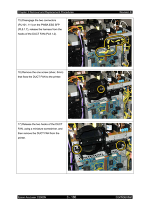 Page 440Chapter 3 Removal and Replacement Procedures Revision B 
Epson AcuLaser C2900N 3 - 186 Confidential 
 
15) Disengage the two connectors 
(P/J101, 111) on the PWBA ESS SFP 
(PL8.1.7), release the harness from the 
hooks of the DUCT FAN (PL8.1.2). 
16) Remove the one screw (silver, 6mm) 
that fixes the DUCT FAN to the printer. 
17) Release the two hooks of the DUCT 
FAN, using a miniature screwdriver, and 
then remove the DUCT FAN from the 
printer. 
  