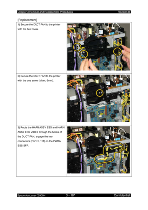 Page 441Chapter 3 Removal and Replacement Procedures Revision B 
Epson AcuLaser C2900N 3 - 187 Confidential 
 
[Replacement] 
1) Secure the DUCT FAN to the printer 
with the two hooks. 
2) Secure the DUCT FAN to the printer 
with the one screw (silver, 6mm). 
3) Route the HARN ASSY ESS and HARN 
ASSY ESS VIDEO through the hooks of 
the DUCT FAN, engage the two 
connectors (P/J101, 111) on the PWBA 
ESS SFP.  