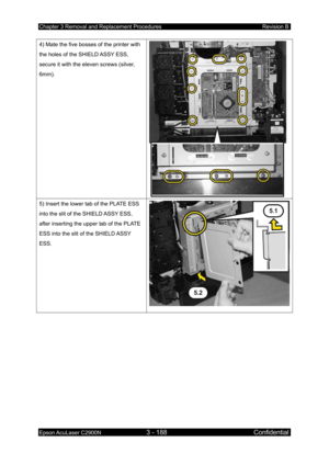 Page 442Chapter 3 Removal and Replacement Procedures Revision B 
Epson AcuLaser C2900N 3 - 188 Confidential 
 
4) Mate the five bosses of the printer with 
the holes of the SHIELD ASSY ESS, 
secure it with the eleven screws (silver, 
6mm). 
 
5) Insert the lower tab of the PLATE ESS 
into the slit of the SHIELD ASSY ESS, 
after inserting the upper tab of the PLATE 
ESS into the slit of the SHIELD ASSY 
ESS.  