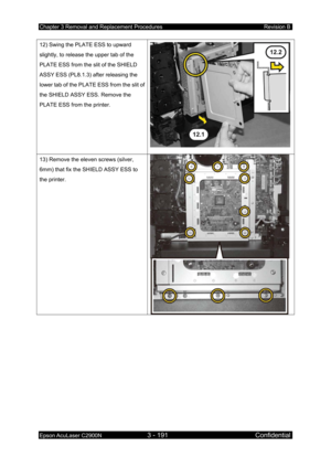 Page 445Chapter 3 Removal and Replacement Procedures Revision B 
Epson AcuLaser C2900N 3 - 191 Confidential 
 
12) Swing the PLATE ESS to upward 
slightly, to release the upper tab of the 
PLATE ESS from the slit of the SHIELD 
ASSY ESS (PL8.1.3) after releasing the 
lower tab of the PLATE ESS from the slit of 
the SHIELD ASSY ESS. Remove the 
PLATE ESS from the printer. 
13) Remove the eleven screws (silver, 
6mm) that fix the SHIELD ASSY ESS to 
the printer.  