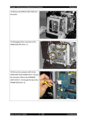 Page 446Chapter 3 Removal and Replacement Procedures Revision B 
Epson AcuLaser C2900N 3 - 192 Confidential 
 
14) Remove the SHIELD ASSY ESS from 
the printer. 
15) Disengage all the connectors of the 
PWBA ESS SFP (PL8.1.7). 
16) Pull out the connector (J401) of the 
HARN ASSY ESS POWER (PL9.1.10) and 
the connector (J403) of the HARNESS 
ASSY B (PL9.1.12) through the hole of the 
FRAME ESS (PL8.1.5).  