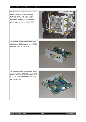 Page 447Chapter 3 Removal and Replacement Procedures Revision B 
Epson AcuLaser C2900N 3 - 193 Confidential 
 
17) Remove the six screws (silver, 6mm) 
that fix the PWBA ESS SFP and the 
PLATE IF M (PL8.1.6) to the printer, 
remove the PWBA ESS SFP from the 
printer together with the PLATE IF M. 
18) Remove the one screw (silver, 4mm) 
that fixes the USB connector of the PWBA 
ESS SFP to the PLATE IF M. 
19) Remove the two screws (silver, 6mm) 
that fix the PWBA ESS SFP to the PLATE 
IF M, remove the PWBA ESS...