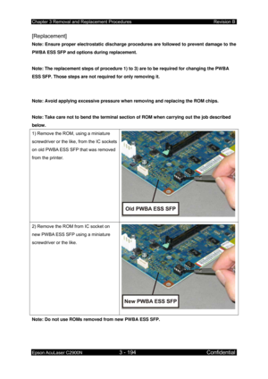 Page 448Chapter 3 Removal and Replacement Procedures Revision B 
Epson AcuLaser C2900N 3 - 194 Confidential 
 
[Replacement] 
Note: Ensure proper electrostatic discharge procedures are followed to prevent damage to the 
PWBA ESS SFP and options during replacement. 
 
Note: The replacement steps of procedure 1) to 3) are to be required for changing the PWBA 
ESS SFP. Those steps are not required for only removing it. 
 
 
Note: Avoid applying excessive pressure when removing and replacing the ROM chips. 
 
Note:...