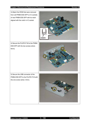 Page 449Chapter 3 Removal and Replacement Procedures Revision B 
Epson AcuLaser C2900N 3 - 195 Confidential 
 
3) Attach the ROM that were removed 
from old PWBA ESS SFP on IC sockets 
of new PWBA ESS SFP with its notch 
aligned with the notch in IC socket. 
 
4) Secure the PLATE IF M to the PWBA 
ESS SFP with the two screws (silver, 
6mm). 
 
5) Secure the USB connector of the 
PWBA ESS SFP to the PLATE IF M with 
the one screw (silver, 4mm). 
  