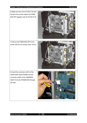 Page 450Chapter 3 Removal and Replacement Procedures Revision B 
Epson AcuLaser C2900N 3 - 196 Confidential 
 
6) Mate the hole of the PLATE IF M with 
the tab of the printer, attach the PWBA 
ESS SFP together with the PLATE IF M.
 
7) Secure the PWBA ESS SFP to the 
printer with the six screws (silver, 6mm).
 
8) Insert the connector (J401) of the 
HARN ASSY ESS POWER and the 
connector (J403) of the HARNESS 
ASSY B into the FRAME ESS through 
the hole. 
  