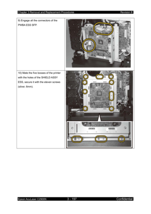 Page 451Chapter 3 Removal and Replacement Procedures Revision B 
Epson AcuLaser C2900N 3 - 197 Confidential 
 
9) Engage all the connectors of the 
PWBA ESS SFP. 
 
10) Mate the five bosses of the printer 
with the holes of the SHIELD ASSY 
ESS, secure it with the eleven screws 
(silver, 6mm).  