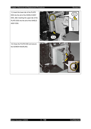 Page 452Chapter 3 Removal and Replacement Procedures Revision B 
Epson AcuLaser C2900N 3 - 198 Confidential 
 
11) Insert the lower tab of the PLATE 
ESS into the slit of the SHIELD ASSY 
ESS, after inserting the upper tab of the 
PLATE ESS into the slit of the SHIELD 
ASSY ESS. 
 
12) Close the PLATE ESS and secure 
the SCREW KNURLING. 
 
  