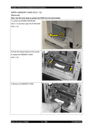 Page 453Chapter 3 Removal and Replacement Procedures Revision B 
Epson AcuLaser C2900N 3 - 199 Confidential 
 
RRP8.4 MEMORY CARD (PL8.1.15)   
[Removal] 
Note: Use the wrist strap to protect the PWB from the electrostatic. 
1) Loosen the SCREW KNURLING 
(PL8.1.13) and then open the PLATE ESS 
(PL8.1.12). 
2) Push the release latches of the socket 
to release the MEMORY CARD 
(PL8.1.15). 
3) Remove the MEMORY CARD. 
  