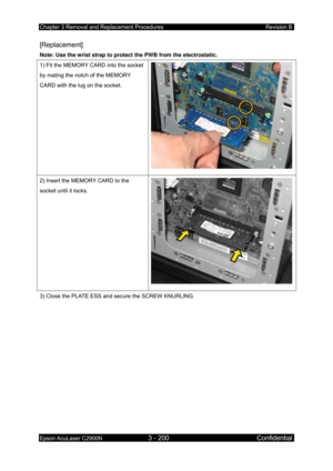 Page 454Chapter 3 Removal and Replacement Procedures Revision B 
Epson AcuLaser C2900N 3 - 200 Confidential 
 
[Replacement] 
Note: Use the wrist strap to protect the PWB from the electrostatic.  
1) Fit the MEMORY CARD into the socket 
by mating the notch of the MEMORY 
CARD with the lug on the socket. 
2) Insert the MEMORY CARD to the 
socket until it locks. 
3) Close the PLATE ESS and secure the SCREW KNURLING.  
  