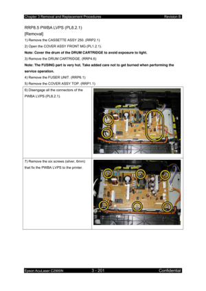 Page 455Chapter 3 Removal and Replacement Procedures Revision B 
Epson AcuLaser C2900N 3 - 201 Confidential 
 
RRP8.5 PWBA LVPS (PL8.2.1)   
[Removal] 
1) Remove the CASSETTE ASSY 250. (RRP2.1) 
2) Open the COVER ASSY FRONT MG (PL1.2.1). 
Note: Cover the drum of the DRUM CARTRIDGE to avoid exposure to light.  
3) Remove the DRUM CARTRIDGE. (RRP4.6) 
Note: The FUSING part is very hot. Take added care not to get burned when performing the 
service operation. 
4) Remove the FUSER UNIT. (RRP6.1) 
5) Remove the COVER...