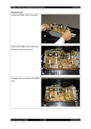 Page 457Chapter 3 Removal and Replacement Procedures Revision B 
Epson AcuLaser C2900N 3 - 203 Confidential 
 
[Replacement] 
1) Attach the PWBA LVPS to the printer. 
2) Secure the PWBA LVPS to the printer 
with the six screws (silver, 6mm). 
3) Engage all the connectors of the PWBA 
LVPS. 
 
  