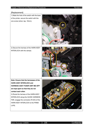 Page 460Chapter 3 Removal and Replacement Procedures Revision B 
Epson AcuLaser C2900N 3 - 206 Confidential 
 
[Replacement] 
1) Mate the hole of the switch with the boss 
of the printer, secure the switch with the 
one screw (silver, tap, 16mm). 
2) Secure the harness of the HARN ASSY 
INTERLOCK with the clamps. 
Note: Ensure that the harnesses of the 
HARN ASSY INTERLOCK and 
HARNESS ASSY FUSER UNIT MG SFP 
are kept apart so that they do not 
contact each other. 
3) Route the harness of the HARN ASSY...