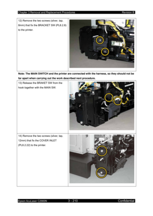 Page 464Chapter 3 Removal and Replacement Procedures Revision B 
Epson AcuLaser C2900N 3 - 210 Confidential 
 
12) Remove the two screws (silver, tap, 
8mm) that fix the BRACKET SW (PL8.2.8) 
to the printer. 
Note: The MAIN SWITCH and the printer are connected with the harness, so they should not be 
far apart when carrying out the work described next procedure. 
13) Release the BRAKET SW from the 
hook together with the MAIN SW. 
14) Remove the two screws (silver, tap, 
12mm) that fix the COVER INLET...