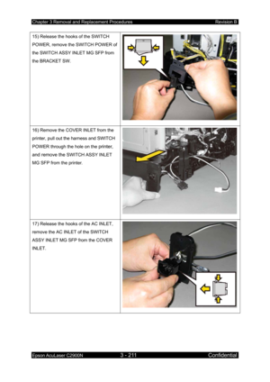 Page 465Chapter 3 Removal and Replacement Procedures Revision B 
Epson AcuLaser C2900N 3 - 211 Confidential 
 
15) Release the hooks of the SWITCH 
POWER, remove the SWITCH POWER of 
the SWITCH ASSY INLET MG SFP from 
the BRACKET SW. 
16) Remove the COVER INLET from the 
printer, pull out the harness and SWITCH 
POWER through the hole on the 
printer, 
and remove the 
SWITCH ASSY INLET 
MG SFP from the printer. 
17) Release the hooks of the AC INLET, 
remove the AC INLET of the SWITCH 
ASSY INLET MG SFP from the...