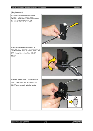 Page 467Chapter 3 Removal and Replacement Procedures Revision B 
Epson AcuLaser C2900N 3 - 213 Confidential 
 
[Replacement] 
1) Route the connector (J48) of the 
SWITCH ASSY INLET MG SFP through 
the hole of the COVER INLET. 
2) Route the harness and SWITCH 
POWER of the SWITCH ASSY INLET MG 
SFP through the hole of the COVER 
INLET. 
3) Attach the AC INLET of the SWITCH 
ASSY INLET MG SFP to the COVER 
INLET, and secure it with the hooks. 
  