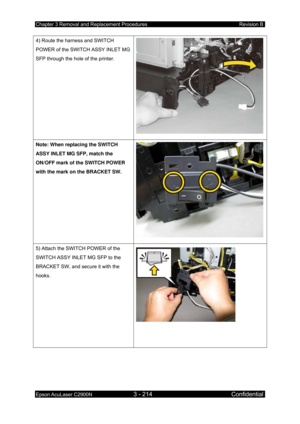 Page 468Chapter 3 Removal and Replacement Procedures Revision B 
Epson AcuLaser C2900N 3 - 214 Confidential 
 
4) Route the harness and SWITCH 
POWER of the SWITCH ASSY INLET MG 
SFP through the hole of the printer. 
Note: When replacing the SWITCH 
ASSY INLET MG SFP, match the 
ON/OFF mark of the SWITCH POWER 
with the mark on the BRACKET SW. 
5) Attach the SWITCH POWER of the 
SWITCH ASSY INLET MG SFP to the 
BRACKET SW, and secure it with the 
hooks. 
  