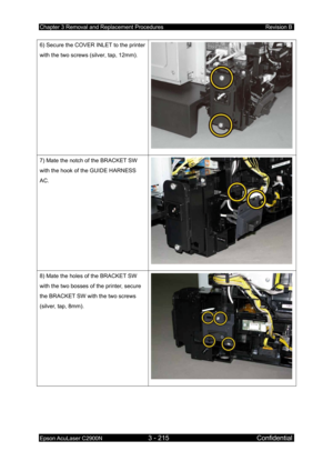 Page 469Chapter 3 Removal and Replacement Procedures Revision B 
Epson AcuLaser C2900N 3 - 215 Confidential 
 
6) Secure the COVER INLET to the printer 
with the two screws (silver, tap, 12mm). 
7) Mate the notch of the BRACKET SW 
with the hook of the GUIDE HARNESS 
AC. 
8) Mate the holes of the BRACKET SW 
with the two bosses of the printer, secure 
the BRACKET SW with the two screws 
(silver, tap, 8mm).  