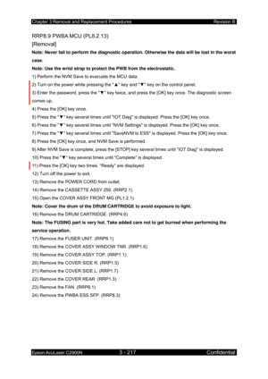 Page 471Chapter 3 Removal and Replacement Procedures Revision B 
Epson AcuLaser C2900N 3 - 217 Confidential 
 
RRP8.9 PWBA MCU (PL8.2.13)   
[Removal] 
Note: Never fail to perform the diagnostic operation. Otherwise the data will be lost in the worst 
case. 
Note: Use the wrist strap to protect the PWB from the electrostatic. 
1) Perform the NVM Save to evacuate the MCU data. 
2) Turn on the power while pressing the  ▲ key and  ▼ key on the control panel. 
3) Enter the password, press the  ▼ key twice, and press...