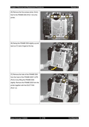 Page 472Chapter 3 Removal and Replacement Procedures Revision B 
Epson AcuLaser C2900N 3 - 218 Confidential 
 
25) Remove the five screws (silver, 6mm) 
that fix the FRAME ESS (PL8.1.5) to the 
printer. 
26) Swing the FRAME ESS slightly up and 
back as if it were hinged at the top. 
27) Remove the hole of the FRAME ESS 
from the hook of the FRAME ASSY LVPS 
(PL8.2.3) by lifting the FRAME ESS 
slightly. Remove the FRAME ESS from the 
printer together with the DUCT FAN 
(PL8.1.2).   