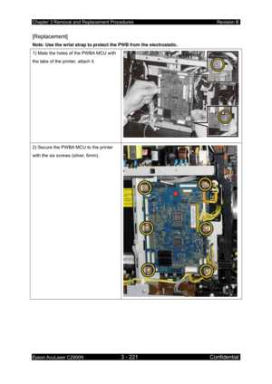 Page 475Chapter 3 Removal and Replacement Procedures Revision B 
Epson AcuLaser C2900N 3 - 221 Confidential 
 
[Replacement] 
Note: Use the wrist strap to protect the PWB from the electrostatic.  
1) Mate the holes of the PWBA MCU with 
the tabs of the printer, attach it. 
2) Secure the PWBA MCU to the printer 
with the six screws (silver, 6mm). 
  