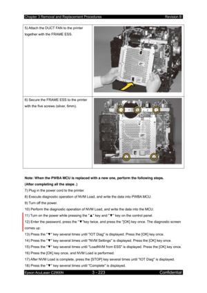 Page 477Chapter 3 Removal and Replacement Procedures Revision B 
Epson AcuLaser C2900N 3 - 223 Confidential 
 
5) Attach the DUCT FAN to the printer 
together with the FRAME ESS. 
6) Secure the FRAME ESS to the printer 
with the five screws (silver, 6mm). 
 
Note: When the PWBA MCU is replaced with a new one, perform the following steps. 
(After completing all the steps .) 
7) Plug in the power cord to the printer. 
8) Execute diagnostic operation of NVM Load, and write the data into PWBA MCU. 
9) Turn off the...