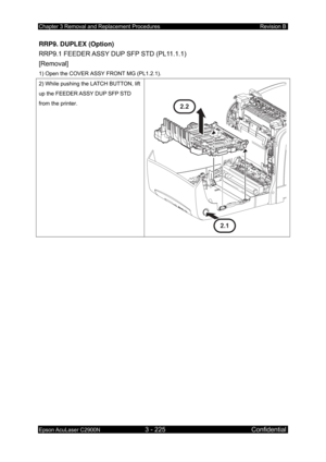 Page 479Chapter 3 Removal and Replacement Procedures Revision B 
Epson AcuLaser C2900N 3 - 225 Confidential 
 
RRP9. DUPLEX (Option) 
RRP9.1 FEEDER ASSY DUP SFP STD (PL11.1.1)   
[Removal] 
1) Open the COVER ASSY FRONT MG (PL1.2.1). 
2) While pushing the LATCH BUTTON, lift 
up the FEEDER ASSY DUP SFP STD 
from the printer. 
2.1
2.2 