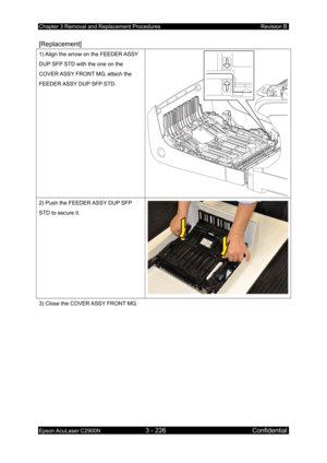 Page 480Chapter 3 Removal and Replacement Procedures Revision B 
Epson AcuLaser C2900N 3 - 226 Confidential 
 
[Replacement] 
1) Align the arrow on the FEEDER ASSY 
DUP SFP STD with the one on the 
COVER ASSY FRONT MG, attach the 
FEEDER ASSY DUP SFP STD. 
2) Push the FEEDER ASSY DUP SFP 
STD to secure it. 
3) Close the COVER ASSY FRONT MG.  