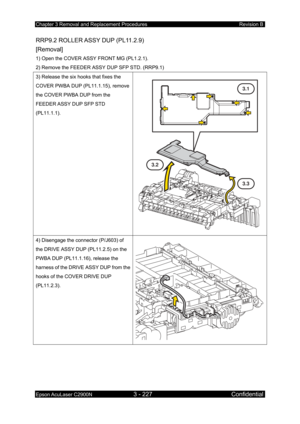 Page 481Chapter 3 Removal and Replacement Procedures Revision B 
Epson AcuLaser C2900N 3 - 227 Confidential 
 
RRP9.2 ROLLER ASSY DUP (PL11.2.9)   
[Removal] 
1) Open the COVER ASSY FRONT MG (PL1.2.1). 
2) Remove the FEEDER ASSY DUP SFP STD. (RRP9.1) 
3) Release the six hooks that fixes the 
COVER PWBA DUP (PL11.1.15), remove 
the COVER PWBA DUP from the 
FEEDER ASSY DUP SFP STD 
(PL11.1.1). 
 
3.1
3.2
3.3
4) Disengage the connector (P/J603) of 
the DRIVE ASSY DUP (PL11.2.5) on the 
PWBA DUP (PL11.1.16), release...