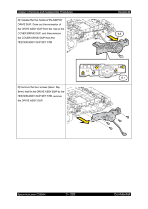 Page 482Chapter 3 Removal and Replacement Procedures Revision B 
Epson AcuLaser C2900N 3 - 228 Confidential 
 
5) Release the five hooks of the COVER 
DRIVE DUP. Draw out the connector of 
the DRIVE ASSY DUP from the hole of the 
COVER DRIVE DUP, and then remove 
the COVER DRIVE DUP from the 
FEEDER ASSY DUP SFP STD. 
 
5.1
5.2
6) Remove the four screws (silver, tap, 
8mm) that fix the DRIVE ASSY DUP to the 
FEEDER ASSY DUP SFP STD
, remove 
the DRIVE ASSY DUP. 
  